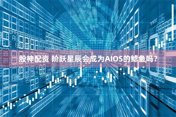 股神配资 阶跃星辰会成为AIOS的鲶鱼吗？