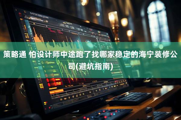 策略通 怕设计师中途跑了找哪家稳定的海宁装修公司(避坑指南)