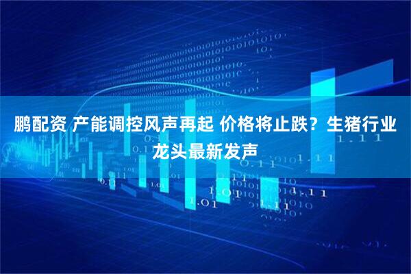 鹏配资 产能调控风声再起 价格将止跌？生猪行业龙头最新发声