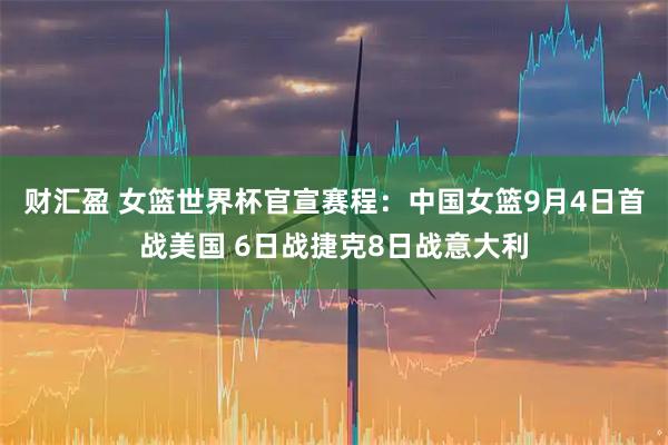 财汇盈 女篮世界杯官宣赛程：中国女篮9月4日首战美国 6日战捷克8日战意大利